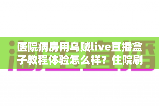 医院病房用乌贼live直播盒子教程体验怎么样？住院刷剧神器安装使用全攻略与真实体验评测