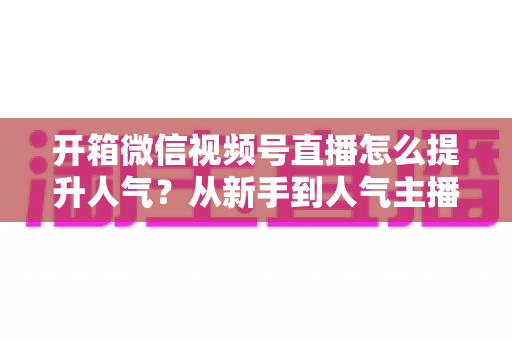 开箱微信视频号直播怎么提升人气?从新手到人气主播的实战全攻略 开箱微信视频号直播怎么提升人气?从新手到人气主播的实战全攻略