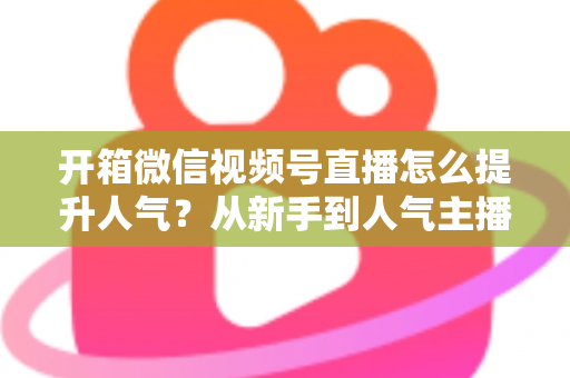 开箱微信视频号直播怎么提升人气?从新手到人气主播的实战全攻略 开箱微信视频号直播怎么提升人气?从新手到人气主播的实战全攻略
