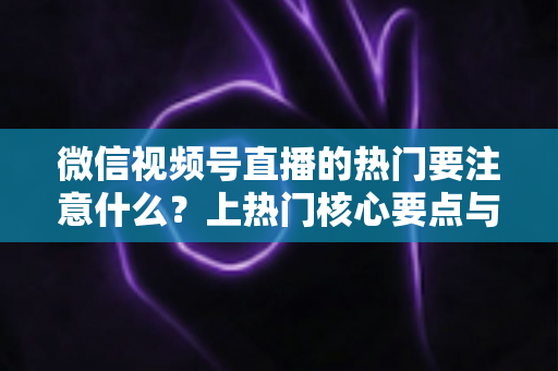 微信视频号直播的热门要注意什么？上热门核心要点与实战技巧全解析