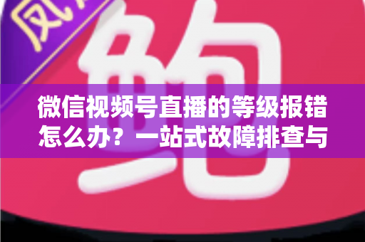 微信视频号直播的等级报错怎么办?一站式故障排查与解决指南 微信视频号直播的等级报错怎么办?一站式故障排查与解决指南