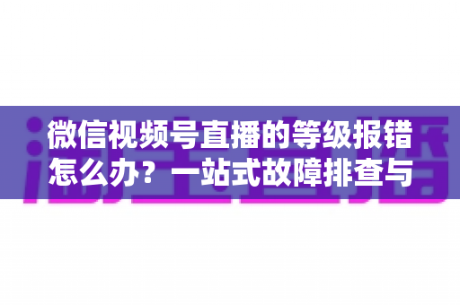 微信视频号直播的等级报错怎么办?一站式故障排查与解决指南 微信视频号直播的等级报错怎么办?一站式故障排查与解决指南
