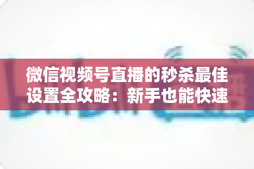 微信视频号直播的秒杀最佳设置全攻略：新手也能快速上手的高转化实操指南
