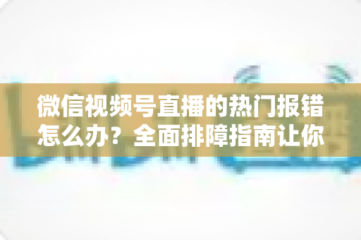 微信视频号直播的热门报错怎么办?全面排障指南让你告别开播困扰,稳定输出每一场直播 微信视频号直播的热门报错怎么办?全面排障指南让你告别开播困扰,稳定输出每一场直播