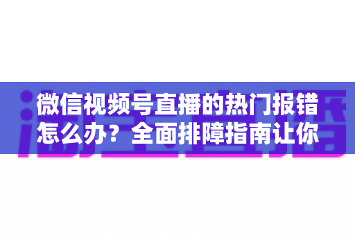 微信视频号直播的热门报错怎么办?全面排障指南让你告别开播困扰,稳定输出每一场直播 微信视频号直播的热门报错怎么办?全面排障指南让你告别开播困扰,稳定输出每一场直播