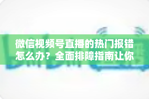 微信视频号直播的热门报错怎么办?全面排障指南让你告别开播困扰,稳定输出每一场直播 微信视频号直播的热门报错怎么办?全面排障指南让你告别开播困扰,稳定输出每一场直播