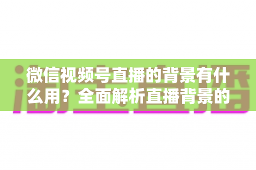 微信视频号直播的背景有什么用？全面解析直播背景的价值与实用设置技巧
