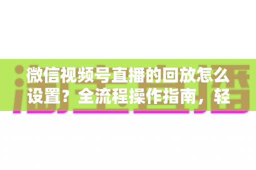 微信视频号直播的回放怎么设置?全流程操作指南,轻松留住每一场直播精彩瞬间 微信视频号直播的回放怎么设置?全流程操作指南,轻松留住每一场直播精彩瞬间