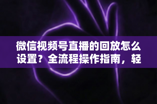 微信视频号直播的回放怎么设置？全流程操作指南，轻松留住每一场直播精彩瞬间