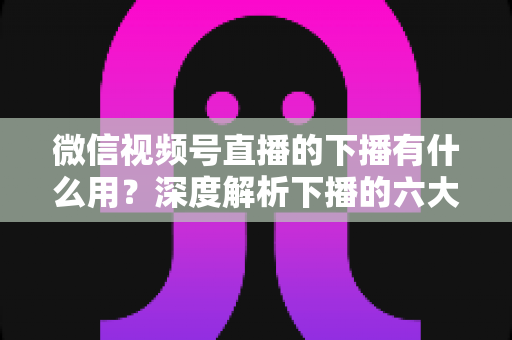 微信视频号直播的下播有什么用?深度解析下播的六大价值与实操指南 微信视频号直播的下播有什么用?深度解析下播的六大价值与实操指南