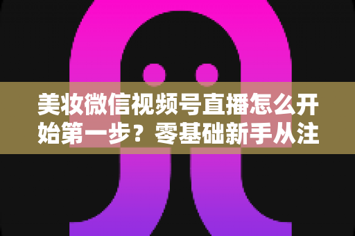 美妆微信视频号直播怎么开始第一步？零基础新手从注册到开播的完整实战指南