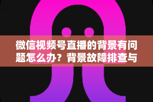 微信视频号直播的背景有问题怎么办?背景故障排查与画质优化全攻略 微信视频号直播的背景有问题怎么办?背景故障排查与画质优化全攻略