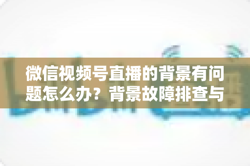 微信视频号直播的背景有问题怎么办?背景故障排查与画质优化全攻略 微信视频号直播的背景有问题怎么办?背景故障排查与画质优化全攻略