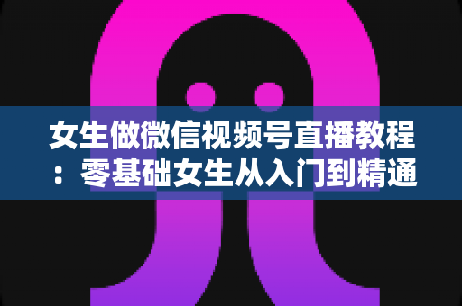 女生做微信视频号直播教程：零基础女生从入门到精通的直播实操全攻略
