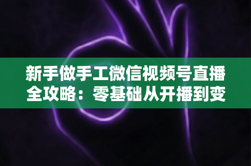 新手做手工微信视频号直播全攻略:零基础从开播到变现的实用指南 新手做手工微信视频号直播全攻略:零基础从开播到变现的实用指南