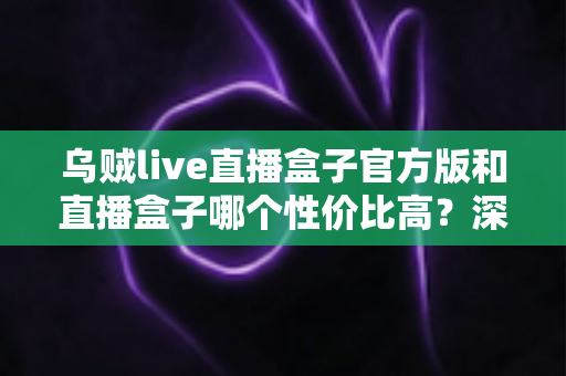 乌贼live直播盒子官方版和直播盒子哪个性价比高?深度对比解析帮你选对不踩坑 乌贼live直播盒子官方版和直播盒子哪个性价比高?深度对比解析帮你选对不踩坑