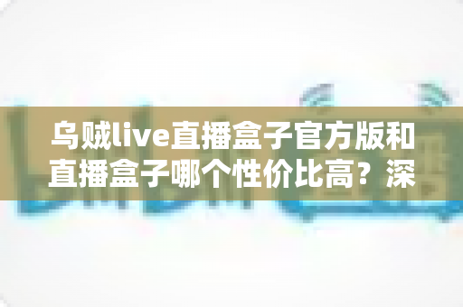乌贼live直播盒子官方版和直播盒子哪个性价比高?深度对比解析帮你选对不踩坑 乌贼live直播盒子官方版和直播盒子哪个性价比高?深度对比解析帮你选对不踩坑