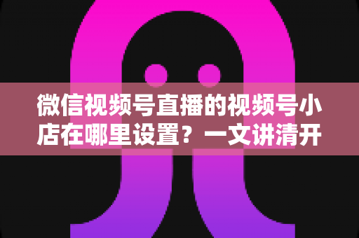 微信视频号直播的视频号小店在哪里设置？一文讲清开店入口、资质准备与带货全流程
