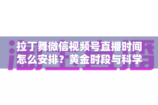 拉丁舞微信视频号直播时间怎么安排?黄金时段与科学规划全攻略 拉丁舞微信视频号直播时间怎么安排?黄金时段与科学规划全攻略