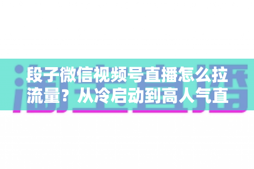 段子微信视频号直播怎么拉流量?从冷启动到高人气直播间的全流程实战攻略 段子微信视频号直播怎么拉流量?从冷启动到高人气直播间的全流程实战攻略