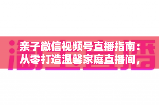 亲子微信视频号直播指南：从零打造温馨家庭直播间，让亲子时光变现又暖心
