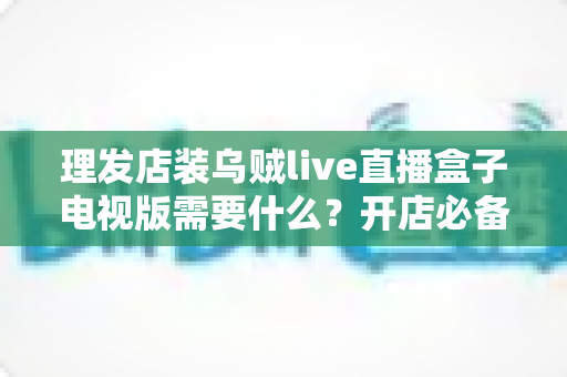 理发店装乌贼live直播盒子电视版需要什么?开店必备设备清单与安装条件全攻略 理发店装乌贼live直播盒子电视版需要什么?开店必备设备清单与安装条件全攻略
