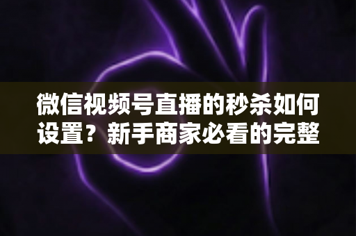微信视频号直播的秒杀如何设置？新手商家必看的完整操作指南与实战技巧