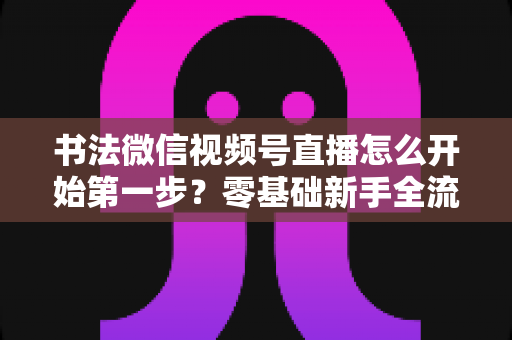 书法微信视频号直播怎么开始第一步？零基础新手全流程实战指南