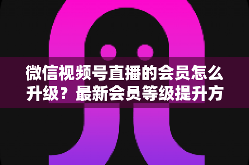微信视频号直播的会员怎么升级？最新会员等级提升方法与专属权益全解析