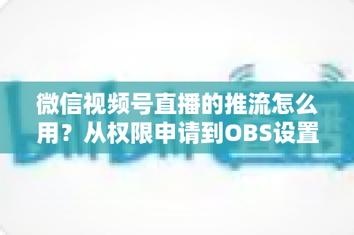 微信视频号直播的推流怎么用？从权限申请到OBS设置的全流程实战指南
