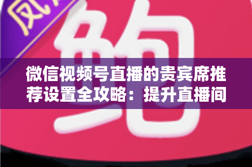 微信视频号直播的贵宾席推荐设置全攻略:提升直播间人气与转化率的运营指南 微信视频号直播的贵宾席推荐设置全攻略:提升直播间人气与转化率的运营指南