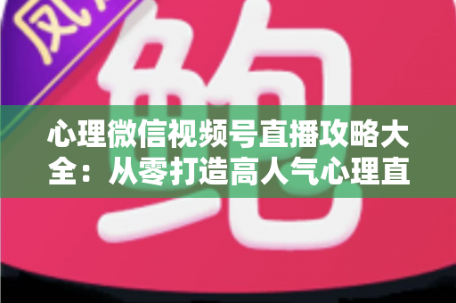 心理微信视频号直播攻略大全：从零打造高人气心理直播间的实战指南