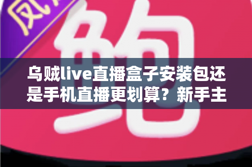 乌贼live直播盒子安装包还是手机直播更划算？新手主播开播设备选择全攻略