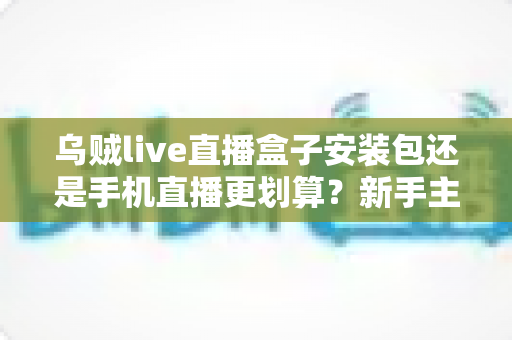 乌贼live直播盒子安装包还是手机直播更划算？新手主播开播设备选择全攻略