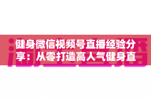 健身微信视频号直播经验分享:从零打造高人气健身直播间的实战指南 健身微信视频号直播经验分享:从零打造高人气健身直播间的实战指南
