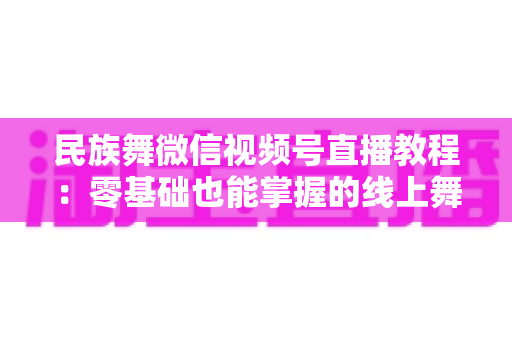 民族舞微信视频号直播教程:零基础也能掌握的线上舞蹈教学全攻略 民族舞微信视频号直播教程:零基础也能掌握的线上舞蹈教学全攻略