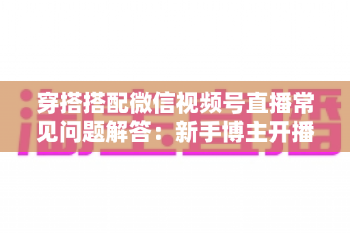 穿搭搭配微信视频号直播常见问题解答：新手博主开播必读的实战指南