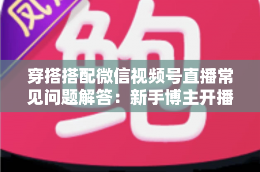 穿搭搭配微信视频号直播常见问题解答：新手博主开播必读的实战指南