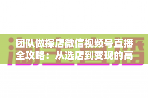 团队做探店微信视频号直播全攻略：从选店到变现的高转化实战方法论