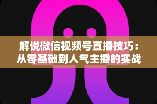 解说微信视频号直播技巧:从零基础到人气主播的实战进阶指南 解说微信视频号直播技巧:从零基础到人气主播的实战进阶指南