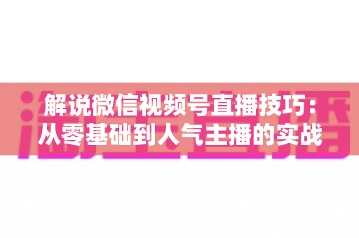 解说微信视频号直播技巧：从零基础到人气主播的实战进阶指南