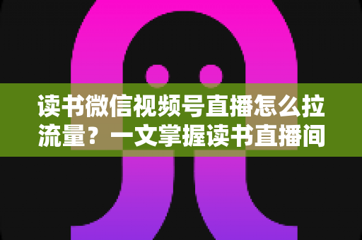 读书微信视频号直播怎么拉流量？一文掌握读书直播间从冷启动到持续增长的流量获取实战方法