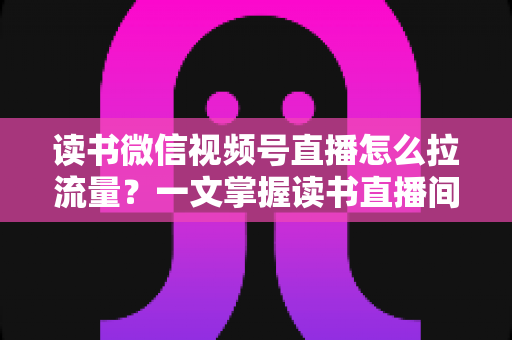 读书微信视频号直播怎么拉流量？一文掌握读书直播间从冷启动到持续增长的流量获取实战方法