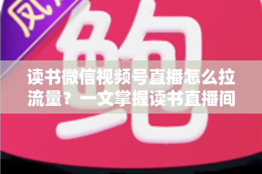 读书微信视频号直播怎么拉流量？一文掌握读书直播间从冷启动到持续增长的流量获取实战方法
