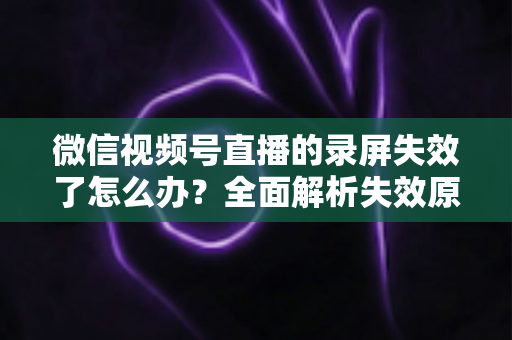 微信视频号直播的录屏失效了怎么办?全面解析失效原因与实用恢复方案 微信视频号直播的录屏失效了怎么办?全面解析失效原因与实用恢复方案