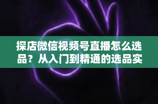 探店微信视频号直播怎么选品?从入门到精通的选品实战指南,助你打造高转化直播间 探店微信视频号直播怎么选品?从入门到精通的选品实战指南,助你打造高转化直播间