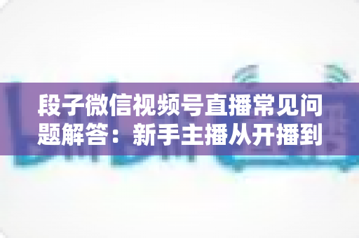 段子微信视频号直播常见问题解答:新手主播从开播到变现的一站式避坑指南 段子微信视频号直播常见问题解答:新手主播从开播到变现的一站式避坑指南