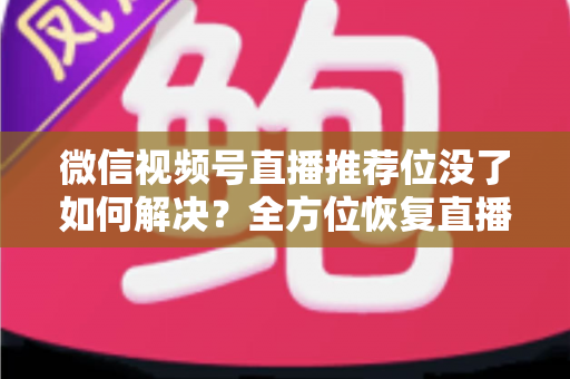 微信视频号直播推荐位没了如何解决？全方位恢复直播间流量的实战指南