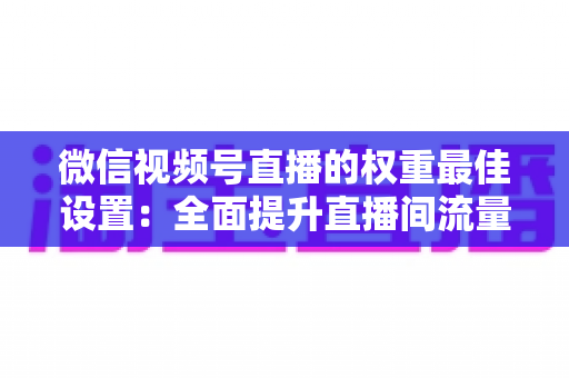 微信视频号直播的权重最佳设置:全面提升直播间流量的实战指南 微信视频号直播的权重最佳设置:全面提升直播间流量的实战指南