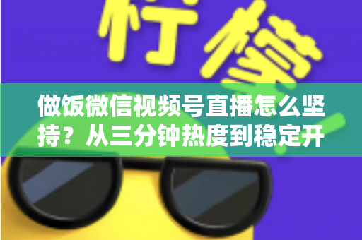 做饭微信视频号直播怎么坚持？从三分钟热度到稳定开播的实用指南